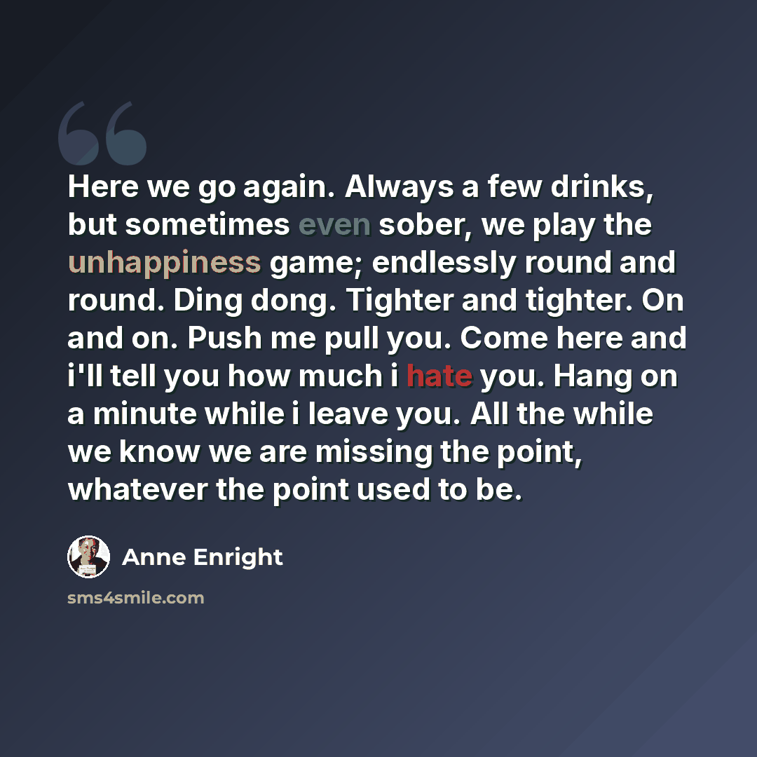 “Here we go again. Always a few drinks, but sometimes even sober, we play the unhappiness game; endlessly round and round. Ding dong. Tighter and tighter. On and on. Push me pull you. Come here and i'll tell you how much i hate you. Hang on a minute while i leave you. All the while we know we are…” quote by Anne Enright