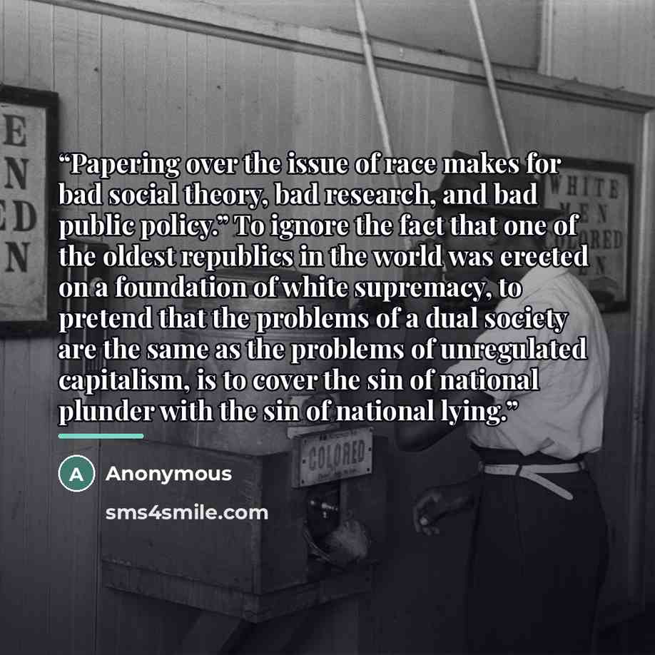 “Papering over the issue of race makes for bad social theory, bad research, and bad public policy.” To ignore the fact that one of the oldest republics in the world was erected on a foundation of white supremacy, to pretend that the problems of a dual society are the same as the problems of…” quote by Anonymous