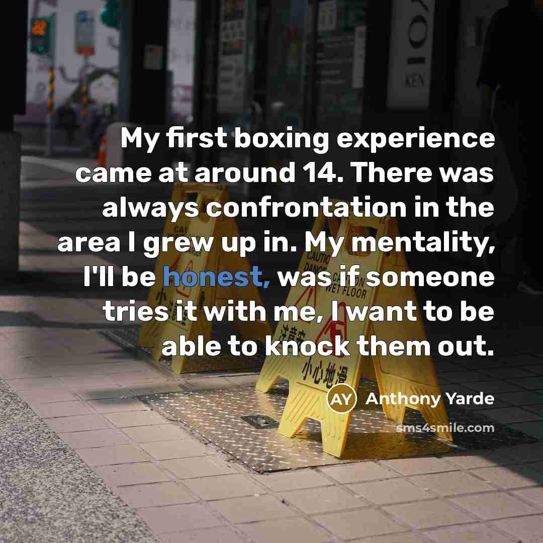 “My first boxing experience came at around 14. There was always confrontation in the area I grew up in. My mentality, I'll be honest, was if someone tries it with me, I want to be able to knock them out.” quote by Anthony Yarde
