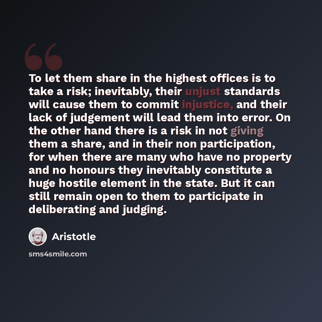 “To let them share in the highest offices is to take a risk; inevitably, their unjust standards will cause them to commit injustice, and their lack of judgement will lead them into error. On the other hand there is a risk in not giving them a share, and in their non participation, for when there…” quote by Aristotle
