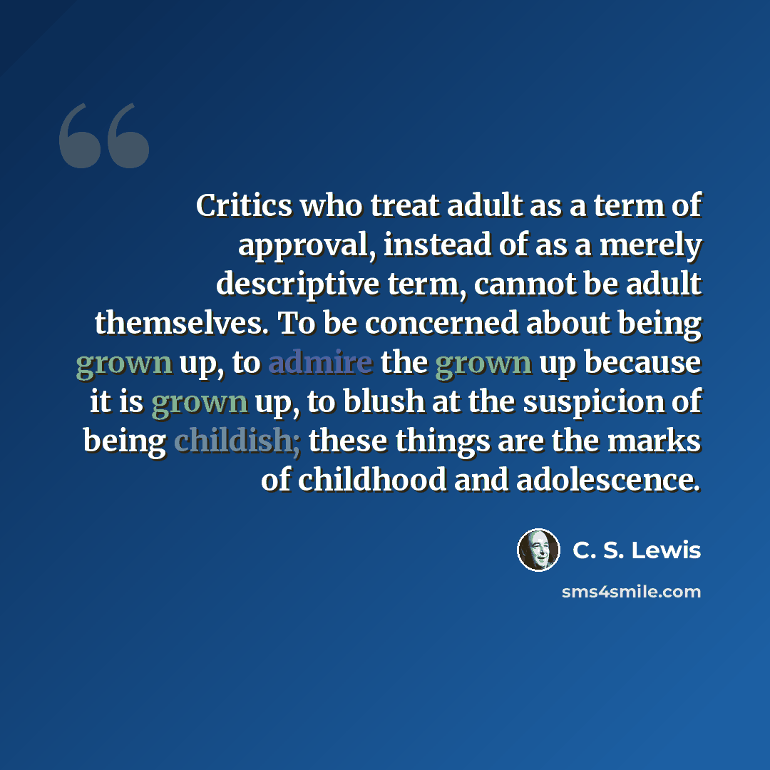 “Critics who treat adult as a term of approval, instead of as a merely descriptive term, cannot be adult themselves. To be concerned about being grown up, to admire the grown up because it is grown up, to blush at the suspicion of being childish; these things are the marks of childhood and…” quote by C. S. Lewis
