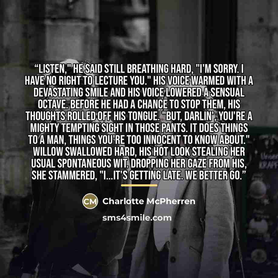 “Listen," he said still breathing hard, "I'm sorry. I have no right to lecture you." His voice warmed with a devastating smile and his voice lowered a sensual octave. Before he had a chance to stop them, his thoughts rolled off his tongue. "But, darlin', you're a mighty tempting sight in those…” quote by Charlotte McPherren