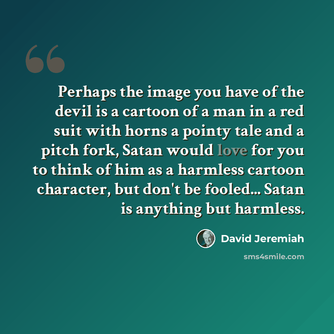 “Perhaps the image you have of the devil is a cartoon of a man in a red suit with horns a pointy tale and a pitch fork, Satan would love for you to think of him as a harmless cartoon character, but don't be fooled... Satan is anything but harmless.” quote by David Jeremiah