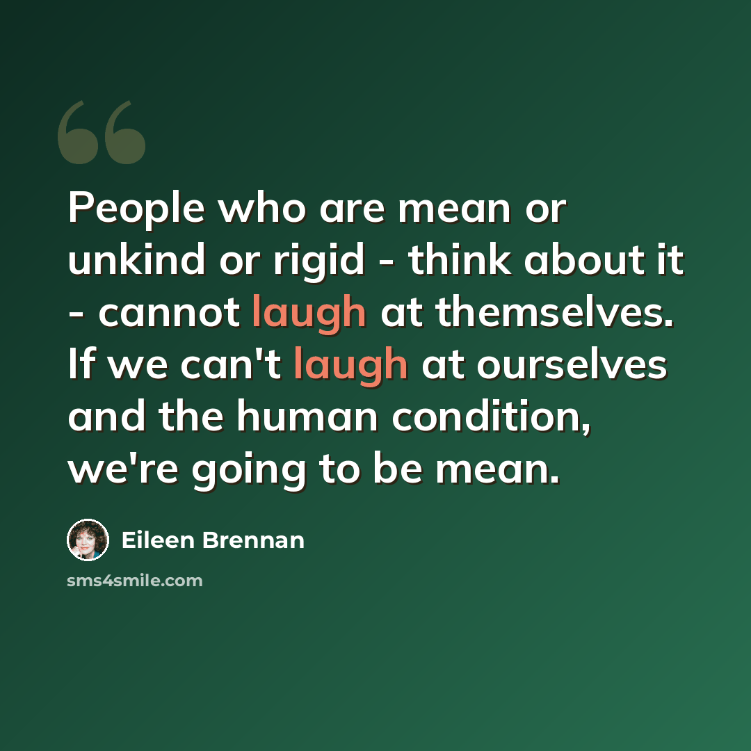 “People who are mean or unkind or rigid - think about it - cannot laugh at themselves. If we can't laugh at ourselves and the human condition, we're going to be mean.” quote by Eileen Brennan