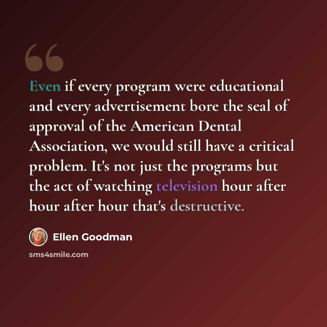 “Even if every program were educational and every advertisement bore the seal of approval of the American Dental Association, we would still have a critical problem. It's not just the programs but the act of watching television hour after hour after hour that's destructive.” quote by Ellen Goodman