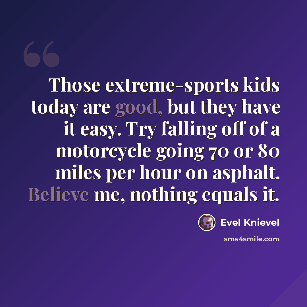 “Those extreme-sports kids today are good, but they have it easy. Try falling off of a motorcycle going 70 or 80 miles per hour on asphalt. Believe me, nothing equals it.” quote by Evel Knievel