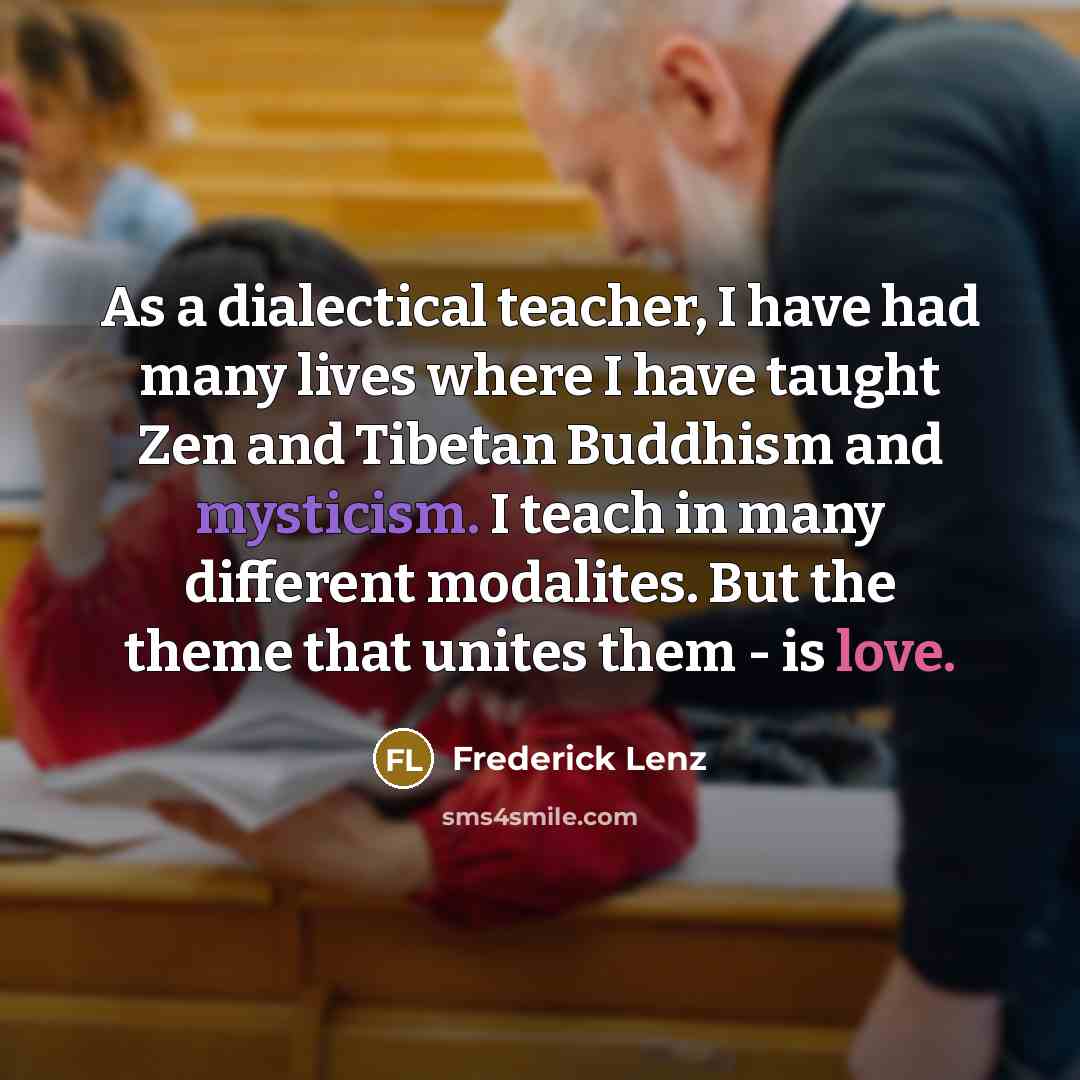 “As a dialectical teacher, I have had many lives where I have taught Zen and Tibetan Buddhism and mysticism. I teach in many different modalites. But the theme that unites them - is love.” quote by Frederick Lenz