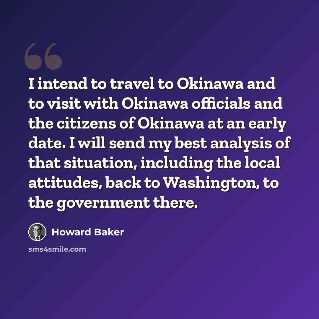 “I intend to travel to Okinawa and to visit with Okinawa officials and the citizens of Okinawa at an early date. I will send my best analysis of that situation, including the local attitudes, back to Washington, to the government there.” quote by Howard Baker