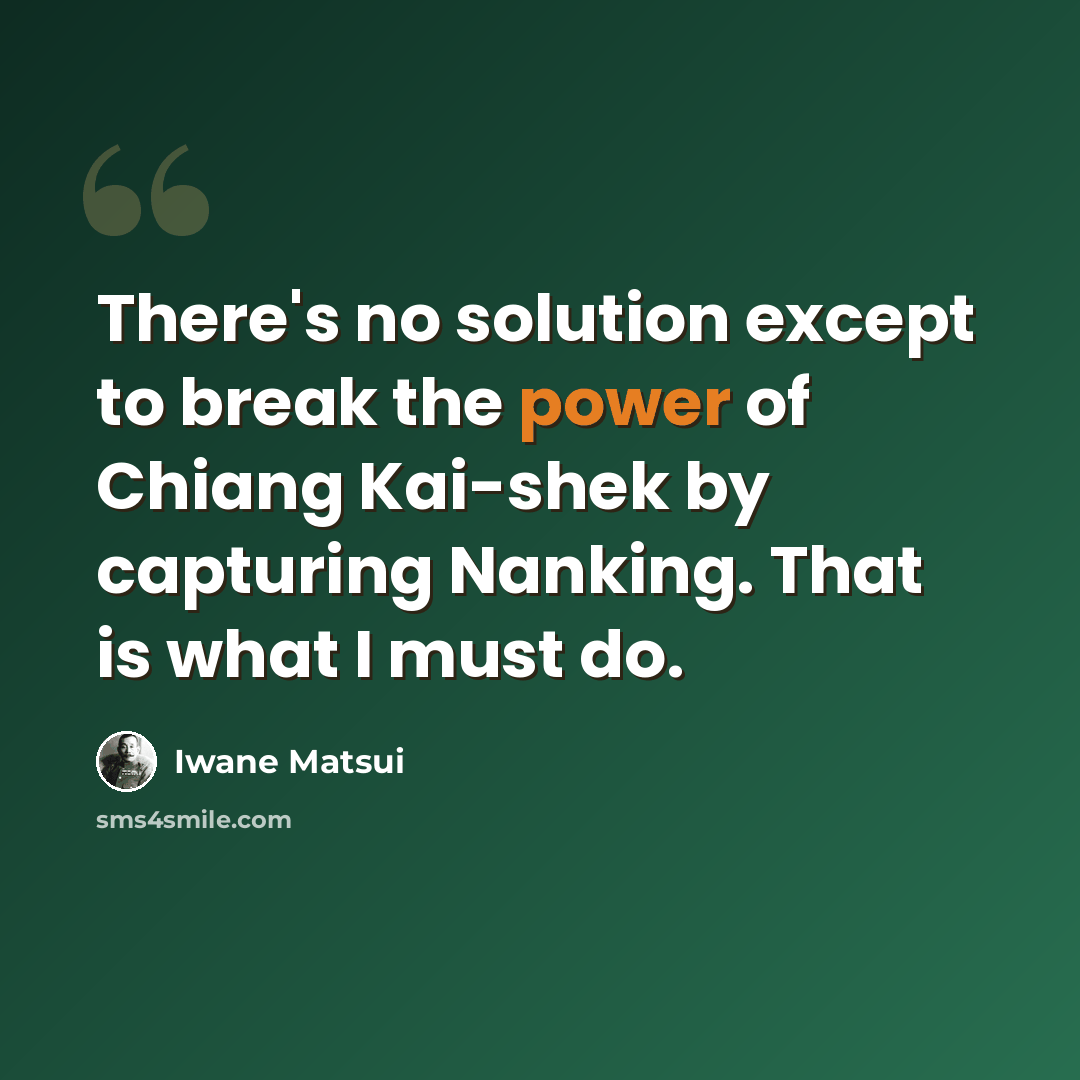 “There's no solution except to break the power of Chiang Kai-shek by capturing Nanking. That is what I must do.” quote by Iwane Matsui