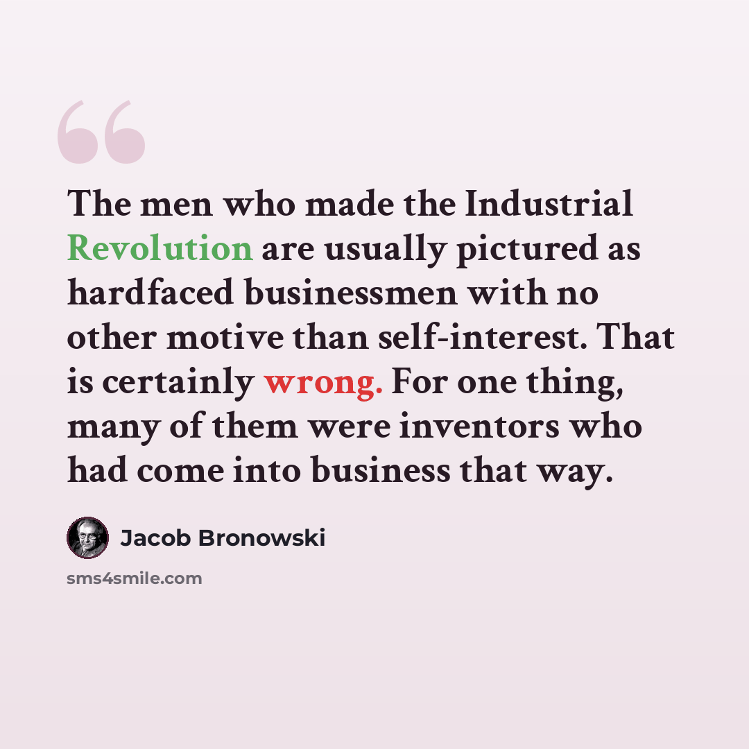 “The men who made the Industrial Revolution are usually pictured as hardfaced businessmen with no other motive than self-interest. That is certainly wrong. For one thing, many of them were inventors who had come into business that way.” quote by Jacob Bronowski