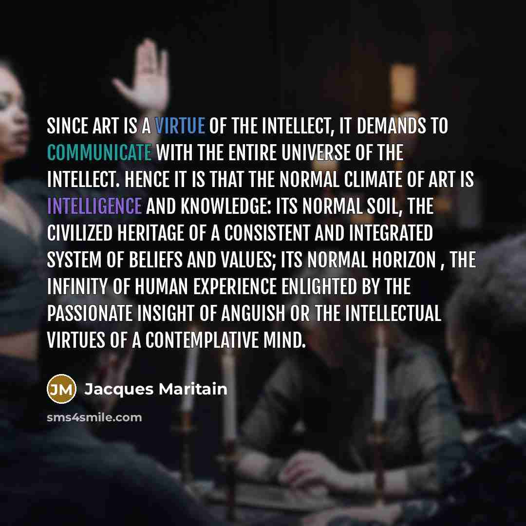 “Since art is a virtue of the intellect, it demands to communicate with the entire universe of the intellect. Hence it is that the normal climate of art is intelligence and knowledge: its normal soil, the civilized heritage of a consistent and integrated system of beliefs and values; its normal…” quote by Jacques Maritain