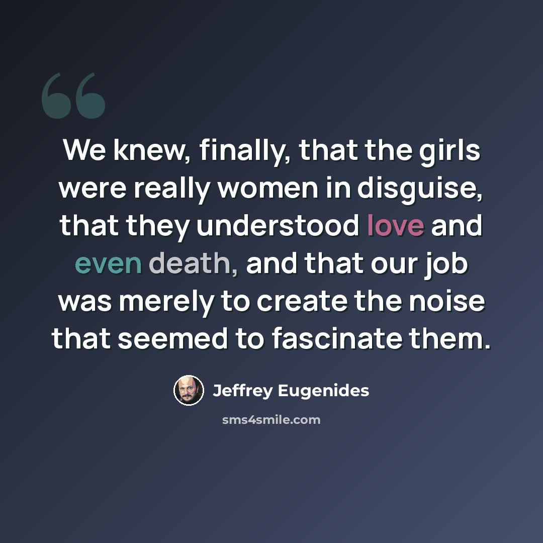 “We knew, finally, that the girls were really women in disguise, that they understood love and even death, and that our job was merely to create the noise that seemed to fascinate them.” quote by Jeffrey Eugenides