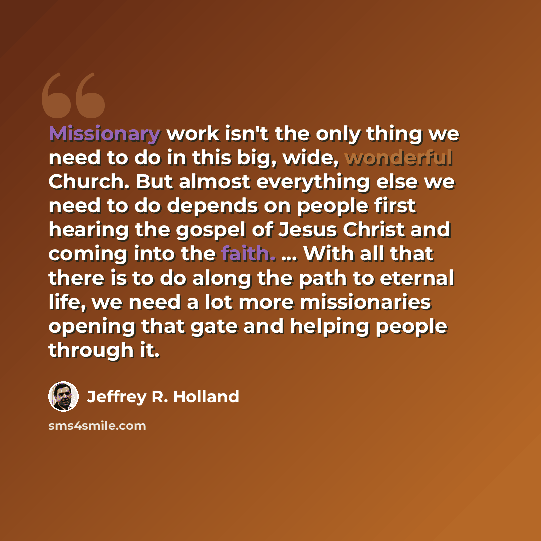 “Missionary work isn't the only thing we need to do in this big, wide, wonderful Church. But almost everything else we need to do depends on people first hearing the gospel of Jesus Christ and coming into the faith. ... With all that there is to do along the path to eternal life, we need a lot more…” quote by Jeffrey R. Holland