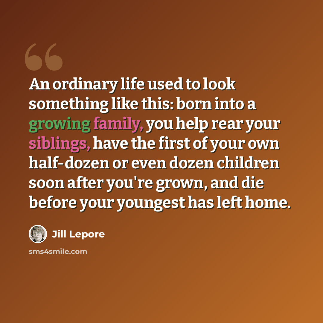 “An ordinary life used to look something like this: born into a growing family, you help rear your siblings, have the first of your own half-dozen or even dozen children soon after you're grown, and die before your youngest has left home.” quote by Jill Lepore
