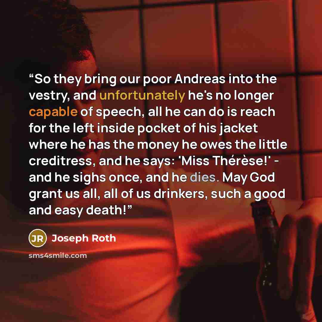 “So they bring our poor Andreas into the vestry, and unfortunately he's no longer capable of speech, all he can do is reach for the left inside pocket of his jacket where he has the money he owes the little creditress, and he says: 'Miss Thérèse!' - and he sighs once, and he dies. May God grant us…” quote by Joseph Roth