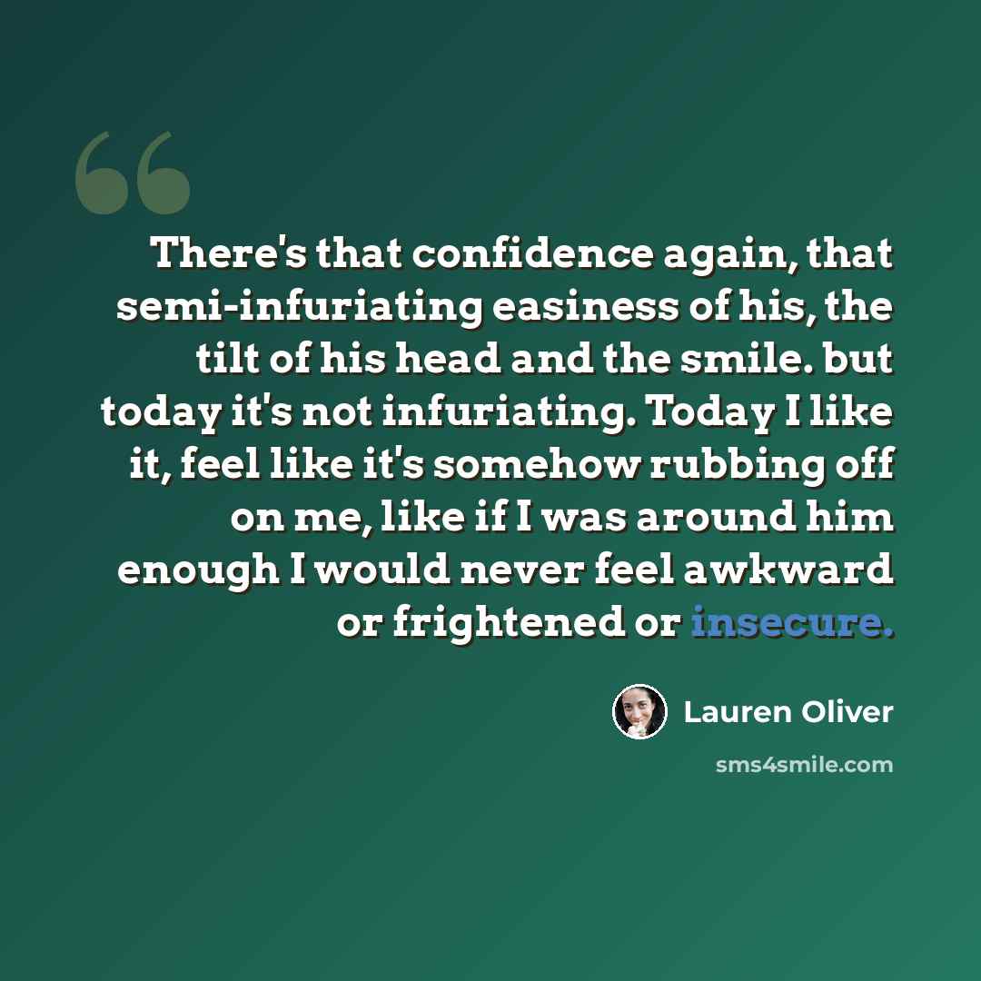 “There's that confidence again, that semi-infuriating easiness of his, the tilt of his head and the smile. but today it's not infuriating. Today I like it, feel like it's somehow rubbing off on me, like if I was around him enough I would never feel awkward or frightened or insecure.” quote by Lauren Oliver