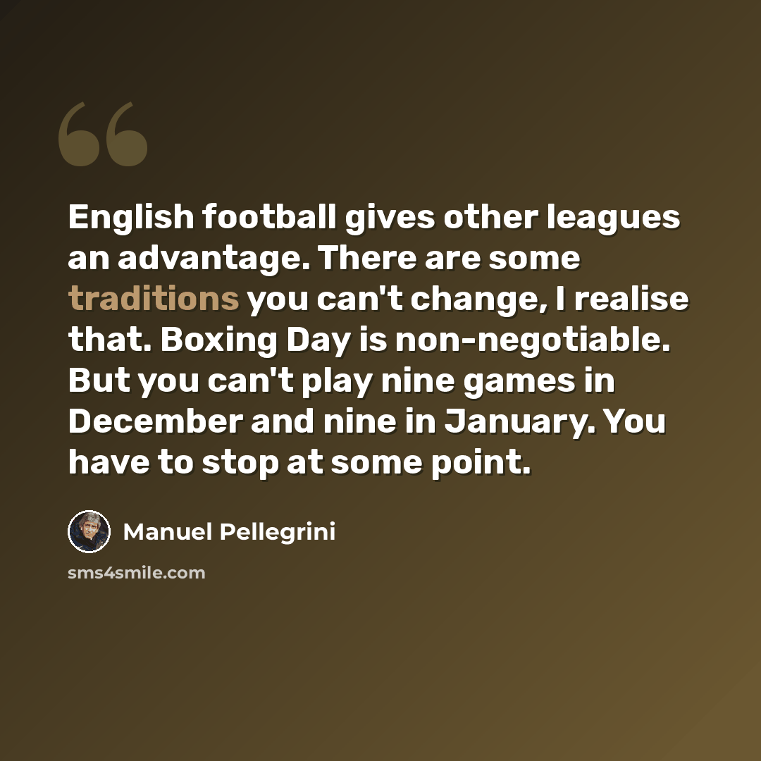 “English football gives other leagues an advantage. There are some traditions you can't change, I realise that. Boxing Day is non-negotiable. But you can't play nine games in December and nine in January. You have to stop at some point.” quote by Manuel Pellegrini
