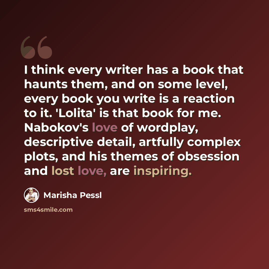 “I think every writer has a book that haunts them, and on some level, every book you write is a reaction to it. 'Lolita' is that book for me. Nabokov's love of wordplay, descriptive detail, artfully complex plots, and his themes of obsession and lost love, are inspiring.” quote by Marisha Pessl
