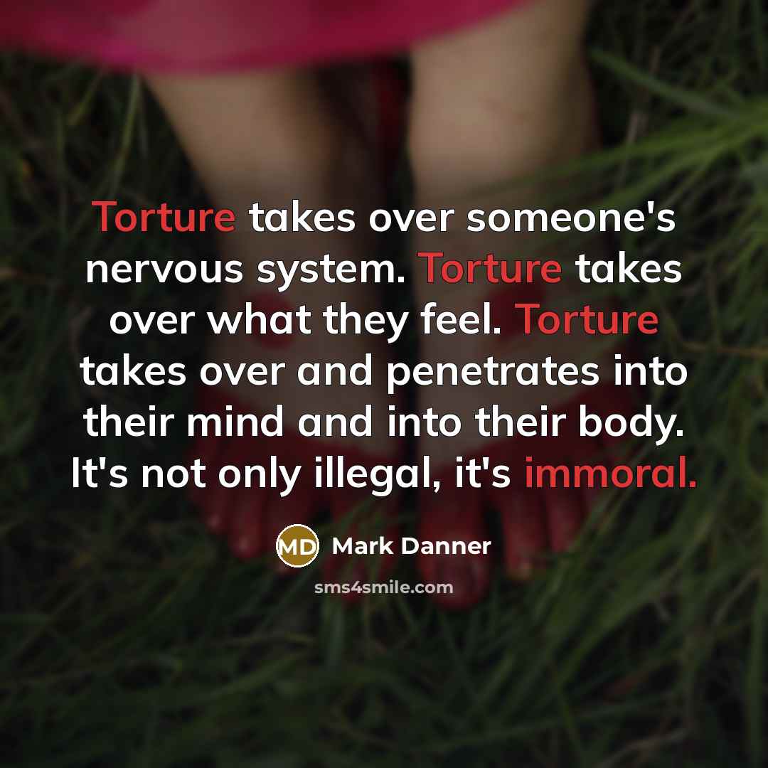 “Torture takes over someone's nervous system. Torture takes over what they feel. Torture takes over and penetrates into their mind and into their body. It's not only illegal, it's immoral.” quote by Mark Danner