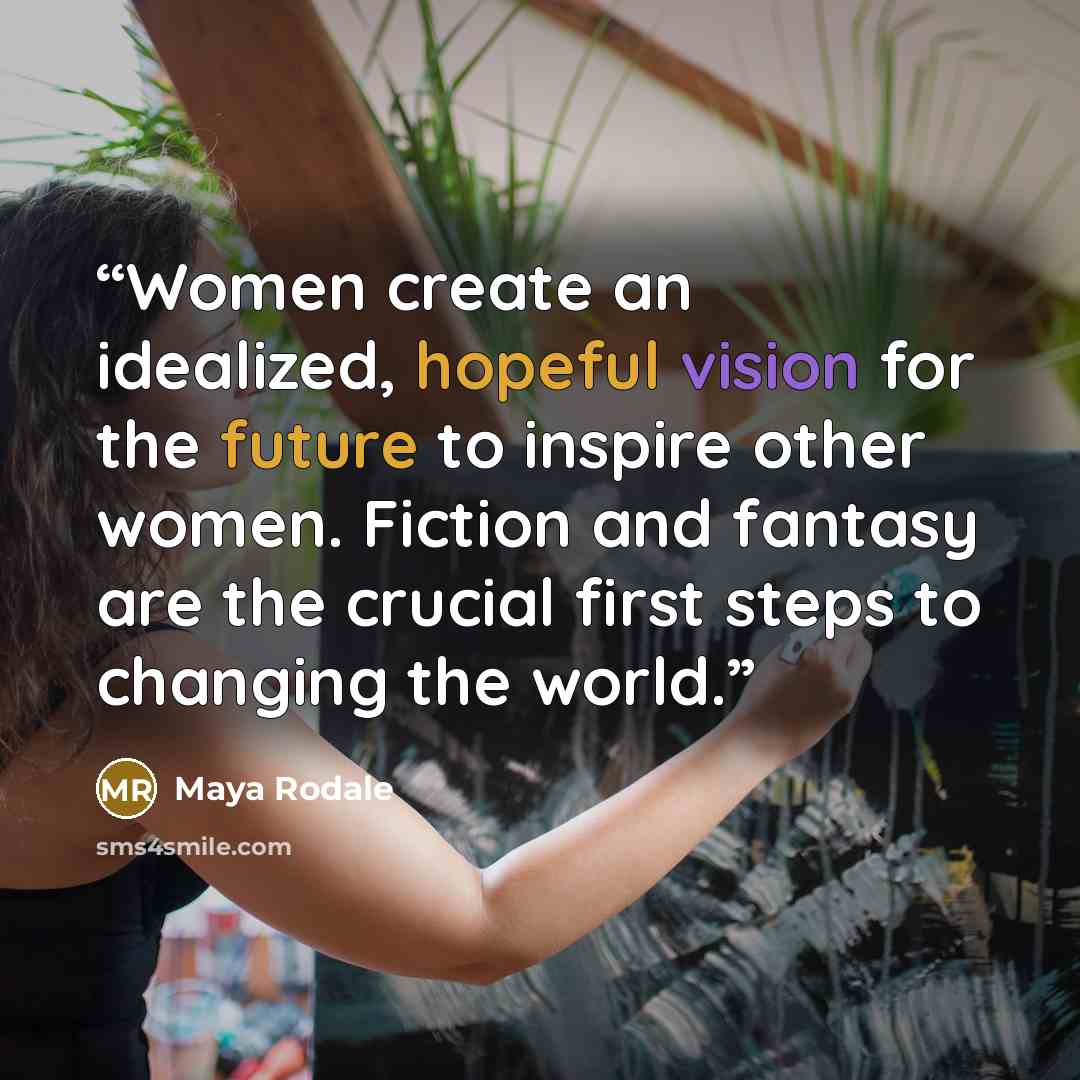 “Women create an idealized, hopeful vision for the future to inspire other women. Fiction and fantasy are the crucial first steps to changing the world.” quote by Maya Rodale