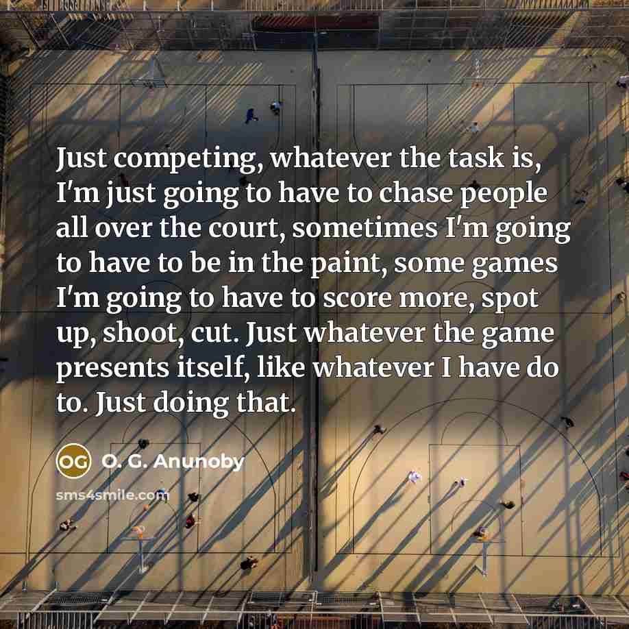 “Just competing, whatever the task is, I'm just going to have to chase people all over the court, sometimes I'm going to have to be in the paint, some games I'm going to have to score more, spot up, shoot, cut. Just whatever the game presents itself, like whatever I have do to. Just doing that.” quote by O. G. Anunoby