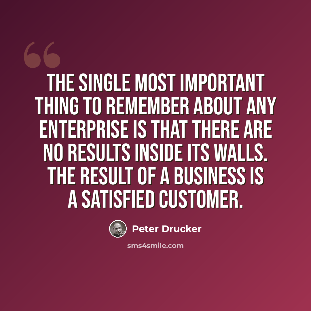 “The single most important thing to remember about any enterprise is that there are no results inside its walls. The result of a business is a satisfied customer.” quote by Peter Drucker