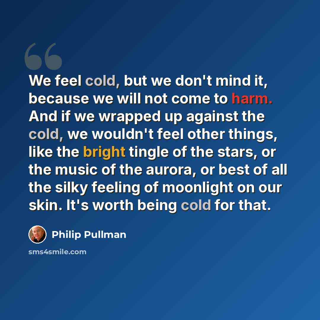 “We feel cold, but we don't mind it, because we will not come to harm. And if we wrapped up against the cold, we wouldn't feel other things, like the bright tingle of the stars, or the music of the aurora, or best of all the silky feeling of moonlight on our skin. It's worth being cold for that.” quote by Philip Pullman