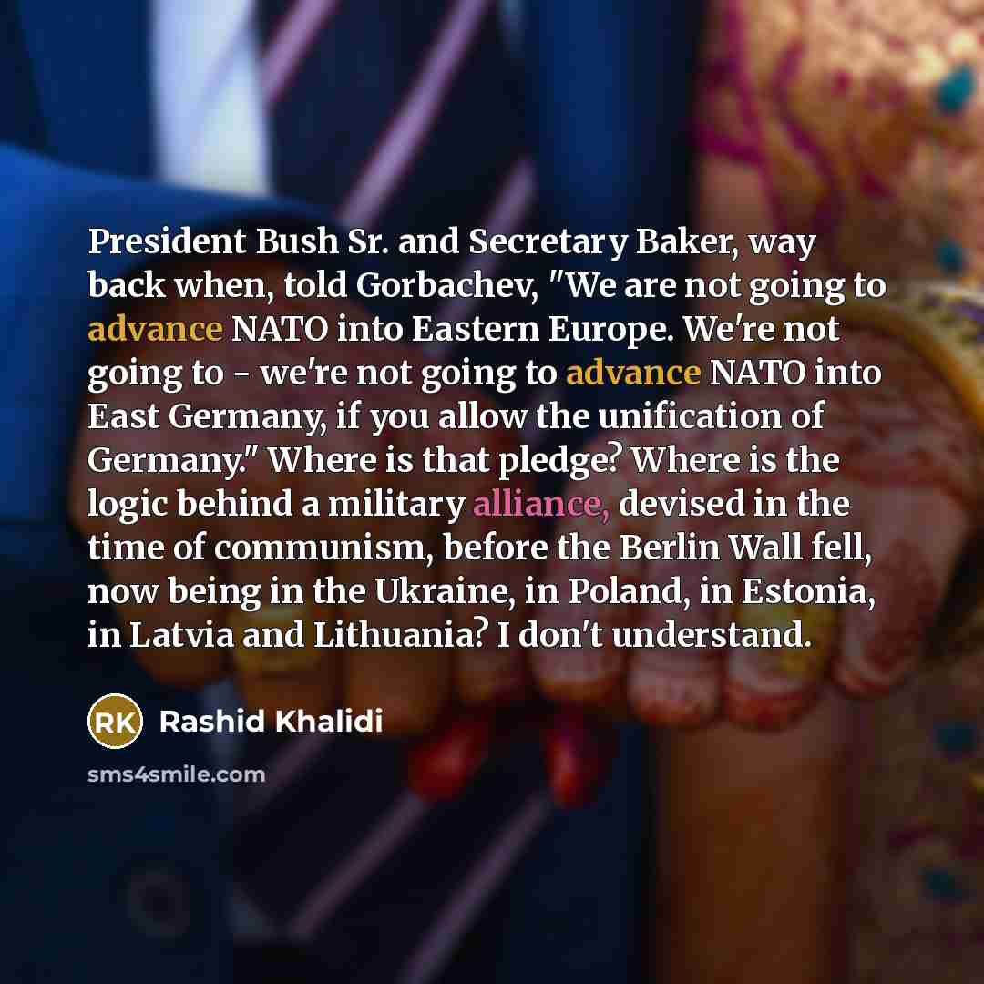 “President Bush Sr. and Secretary Baker, way back when, told Gorbachev, "We are not going to advance NATO into Eastern Europe. We're not going to - we're not going to advance NATO into East Germany, if you allow the unification of Germany." Where is that pledge? Where is the logic behind a military…” quote by Rashid Khalidi