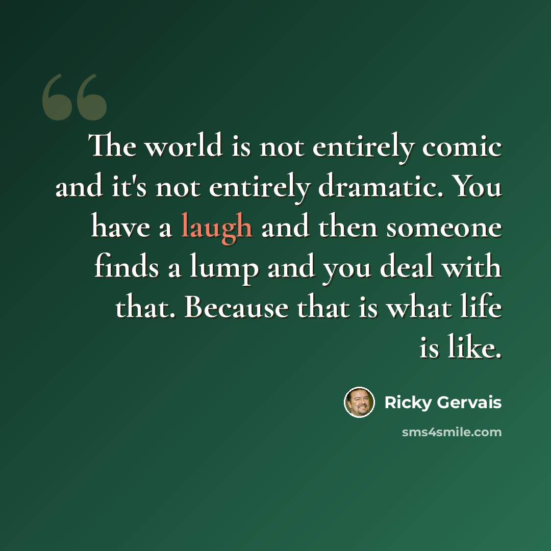 “The world is not entirely comic and it's not entirely dramatic. You have a laugh and then someone finds a lump and you deal with that. Because that is what life is like.” quote by Ricky Gervais