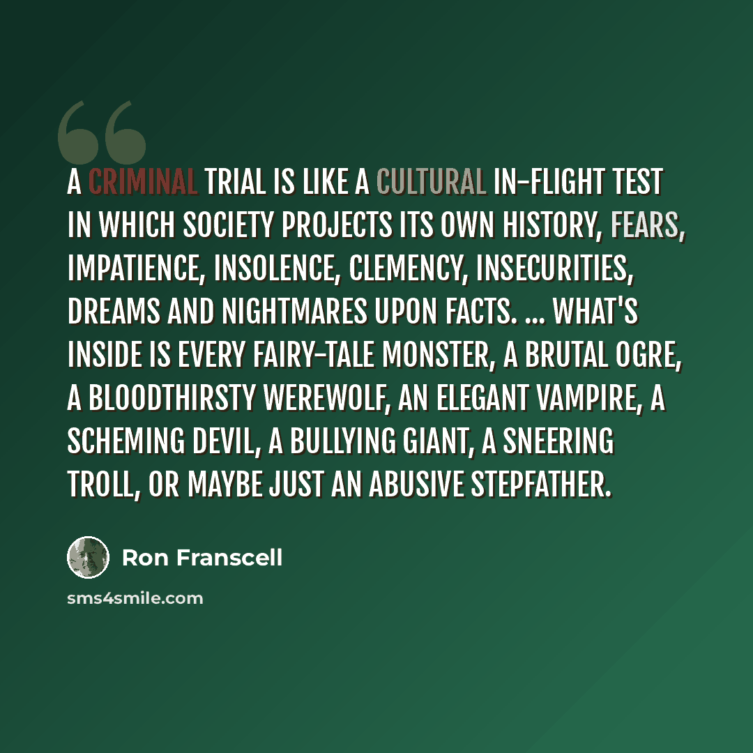 “A criminal trial is like a cultural in-flight test in which society projects its own history, fears, impatience, insolence, clemency, insecurities, dreams and nightmares upon facts. ... What's inside is every fairy-tale monster, a brutal ogre, a bloodthirsty werewolf, an elegant vampire, a…” quote by Ron Franscell
