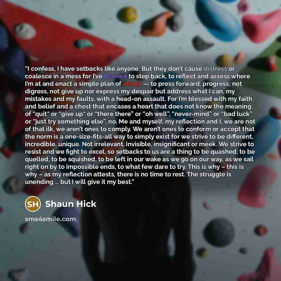 “I confess, I have setbacks like anyone. But they don’t cause distress or coalesce in a mess for I’ve learned to step back, to reflect and assess where I’m at and enact a simple plan of attack — to press forward, progress; not digress, not give up nor express my despair but address what I can, my…” quote by Shaun Hick