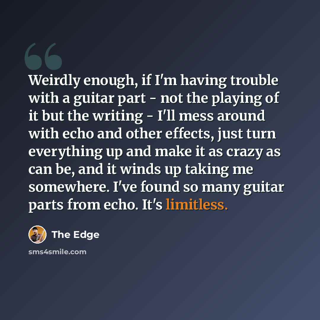 “Weirdly enough, if I'm having trouble with a guitar part - not the playing of it but the writing - I'll mess around with echo and other effects, just turn everything up and make it as crazy as can be, and it winds up taking me somewhere. I've found so many guitar parts from echo. It's limitless.” quote by The Edge