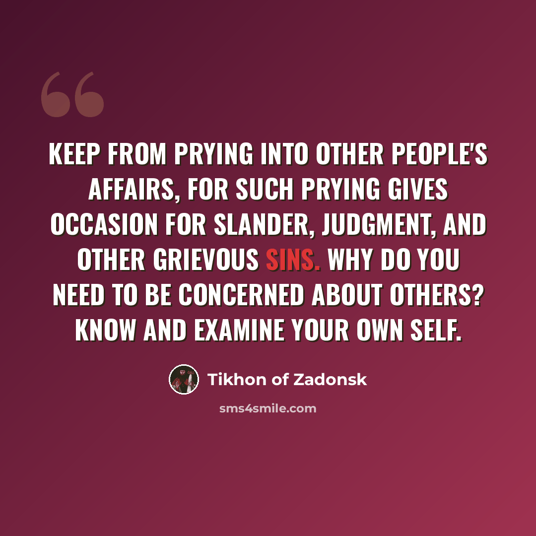 “Keep from prying into other people's affairs, for such prying gives occasion for slander, judgment, and other grievous sins. Why do you need to be concerned about others? Know and examine your own self.” quote by Tikhon of Zadonsk