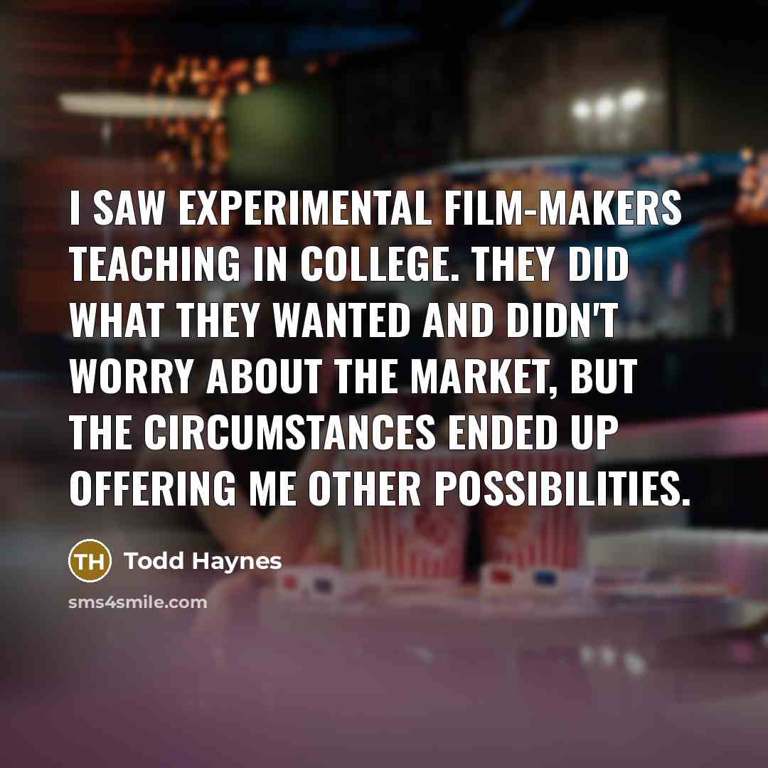 “I saw experimental film-makers teaching in college. They did what they wanted and didn't worry about the market, but the circumstances ended up offering me other possibilities.” quote by Todd Haynes