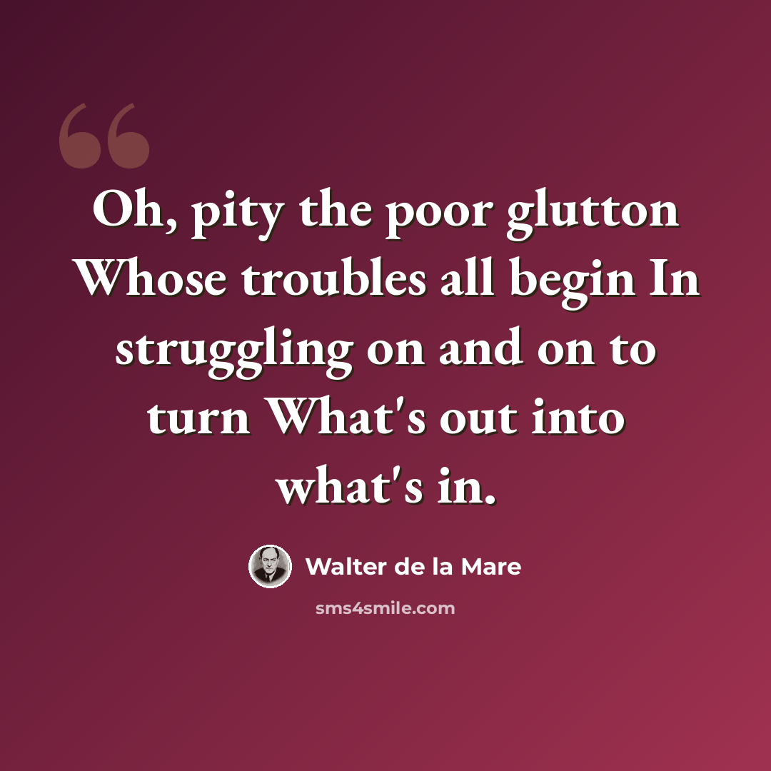 “Oh, pity the poor glutton Whose troubles all begin In struggling on and on to turn What's out into what's in.” quote by Walter de La Mare