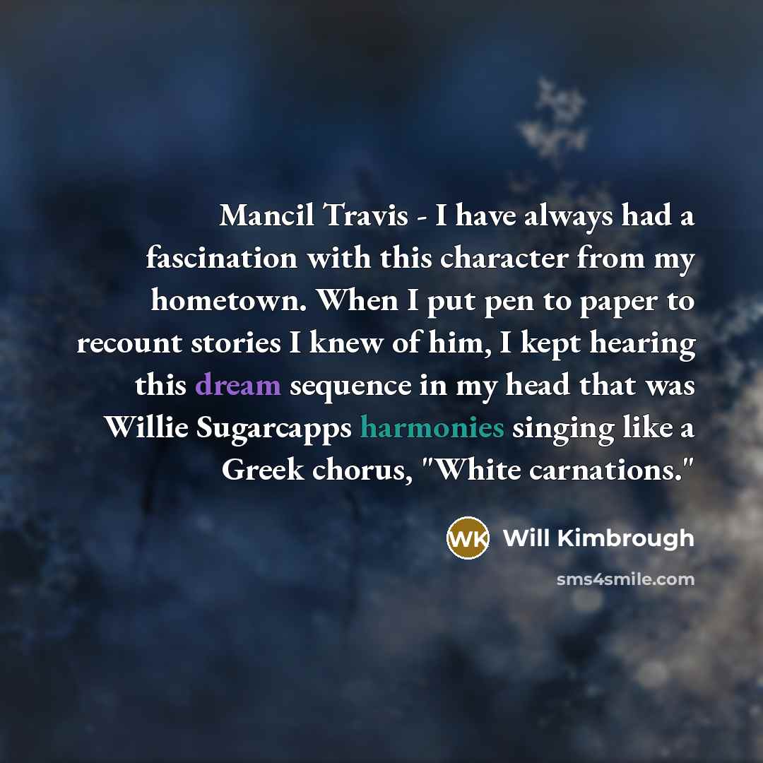 “Mancil Travis - I have always had a fascination with this character from my hometown. When I put pen to paper to recount stories I knew of him, I kept hearing this dream sequence in my head that was Willie Sugarcapps harmonies singing like a Greek chorus, "White carnations."” quote by Will Kimbrough