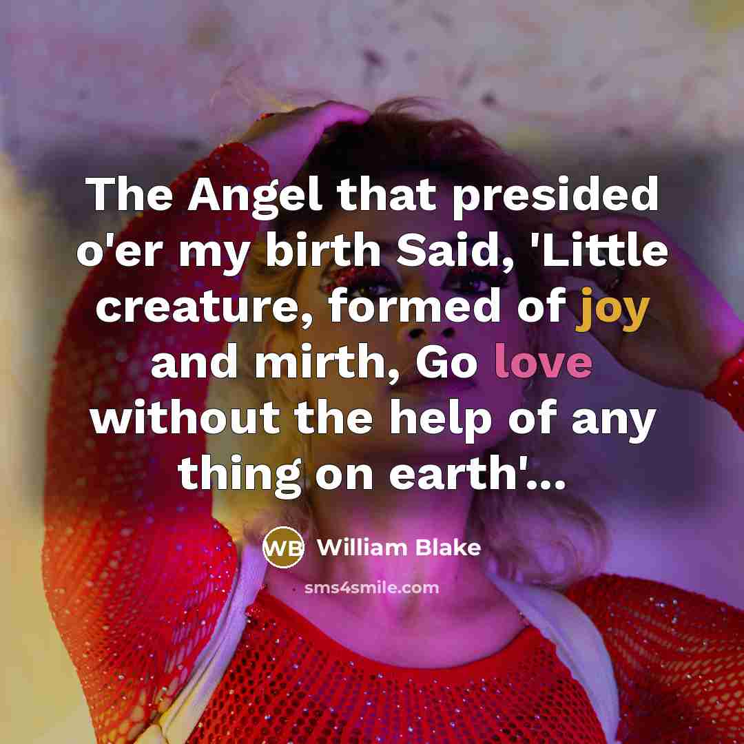 “The Angel that presided o'er my birth Said, 'Little creature, formed of joy and mirth, Go love without the help of any thing on earth'...” quote by William Blake
