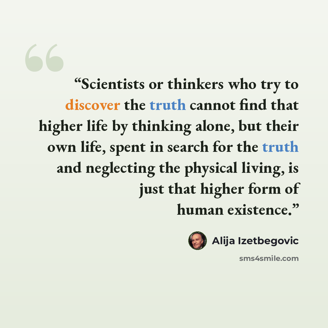 “Scientists or thinkers who try to discover the truth cannot find that higher life by thinking alone, but their own life, spent in search for the truth and neglecting the physical living, is just that higher form of human existence.” quote by Alija Izetbegović