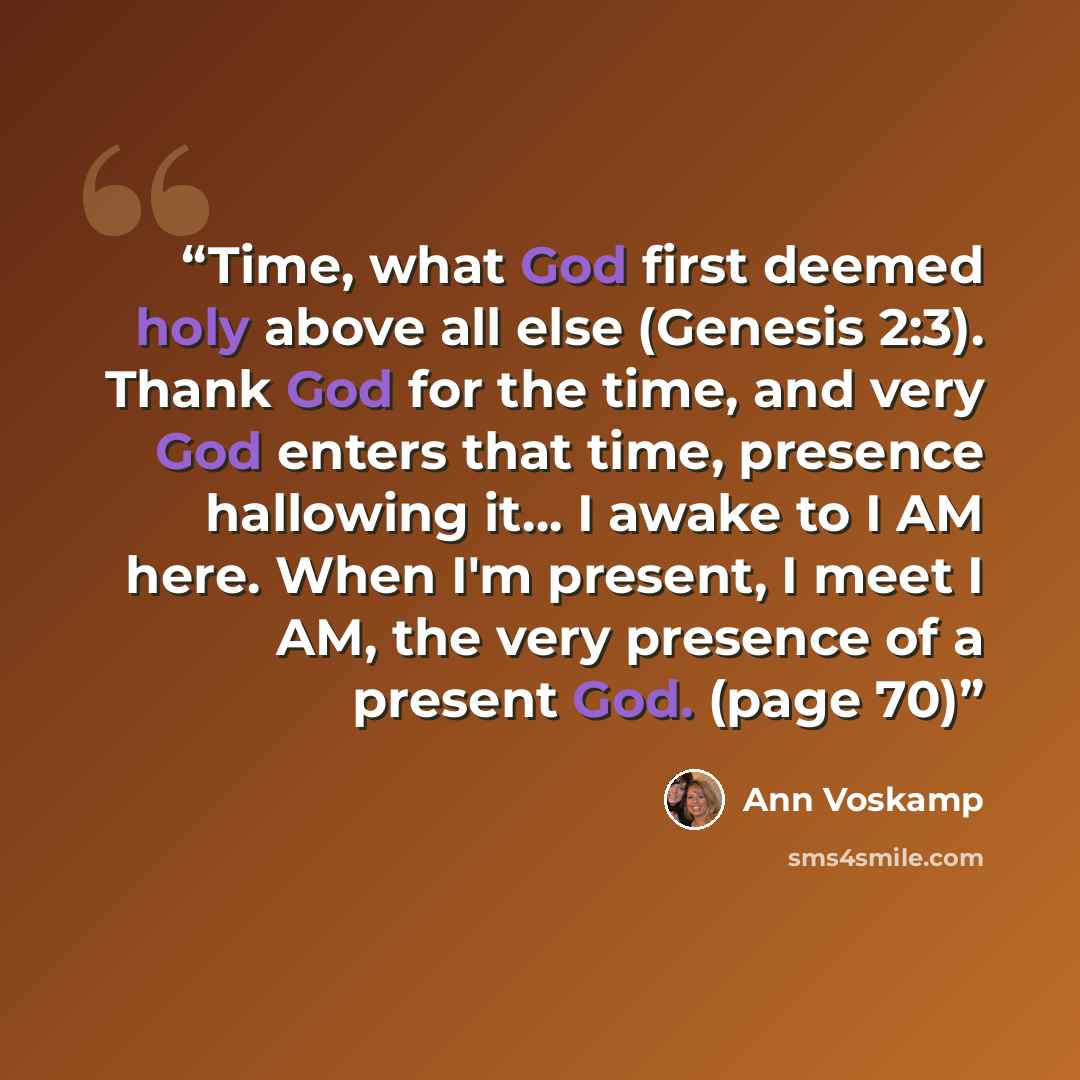 “Time, what God first deemed holy above all else (Genesis 2:3). Thank God for the time, and very God enters that time, presence hallowing it… I awake to I AM here. When I'm present, I meet I AM, the very presence of a present God. (page 70)” quote by Ann Voskamp