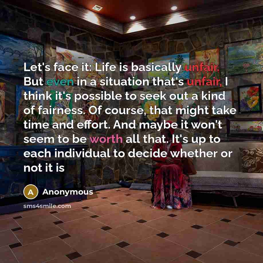 “Let's face it: Life is basically unfair. But even in a situation that's unfair, I think it's possible to seek out a kind of fairness. Of course, that might take time and effort. And maybe it won't seem to be worth all that. It's up to each individual to decide whether or not it is” quote by Anonymous