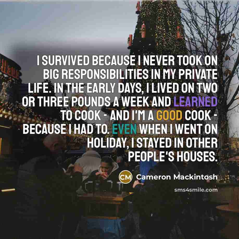 “I survived because I never took on big responsibilities in my private life. In the early days, I lived on two or three pounds a week and learned to cook - and I'm a good cook - because I had to. Even when I went on holiday, I stayed in other people's houses.” quote by Cameron Mackintosh