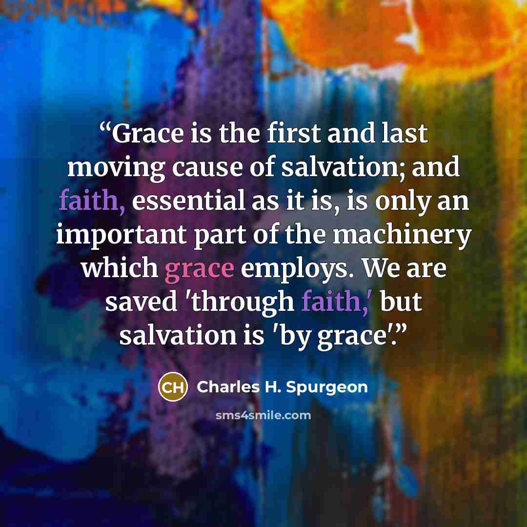 “Grace is the first and last moving cause of salvation; and faith, essential as it is, is only an important part of the machinery which grace employs. We are saved 'through faith,' but salvation is 'by grace'.” quote by Charles H. Spurgeon
