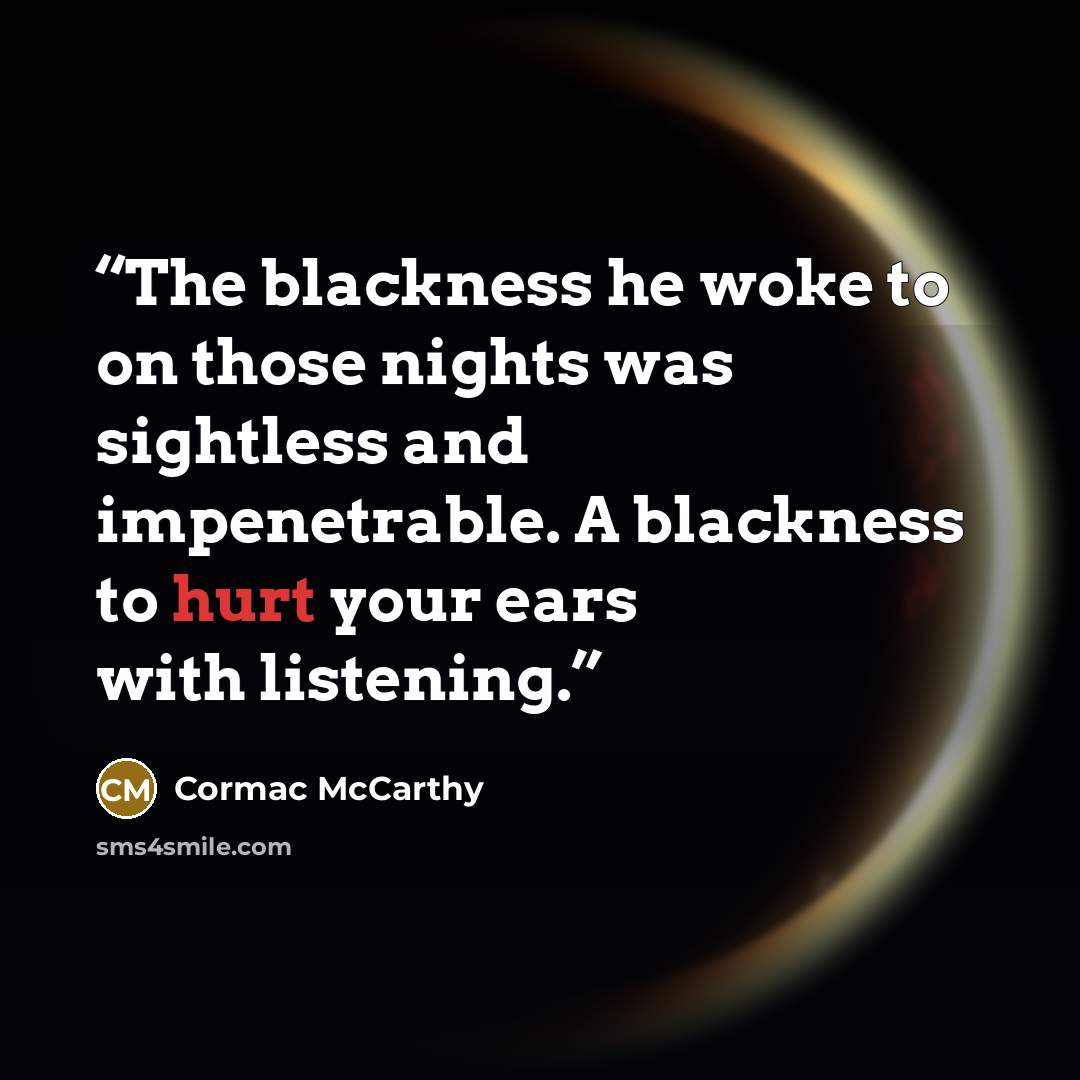 “The blackness he woke to on those nights was sightless and impenetrable. A blackness to hurt your ears with listening.” quote by Cormac McCarthy