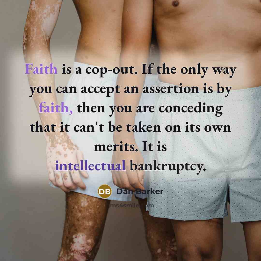 “Faith is a cop-out. If the only way you can accept an assertion is by faith, then you are conceding that it can't be taken on its own merits. It is intellectual bankruptcy.” quote by Dan Barker