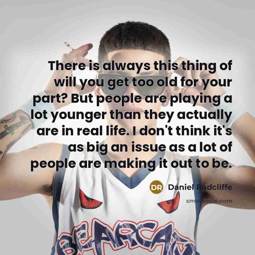 “There is always this thing of will you get too old for your part? But people are playing a lot younger than they actually are in real life. I don't think it's as big an issue as a lot of people are making it out to be.” quote by Daniel Radcliffe