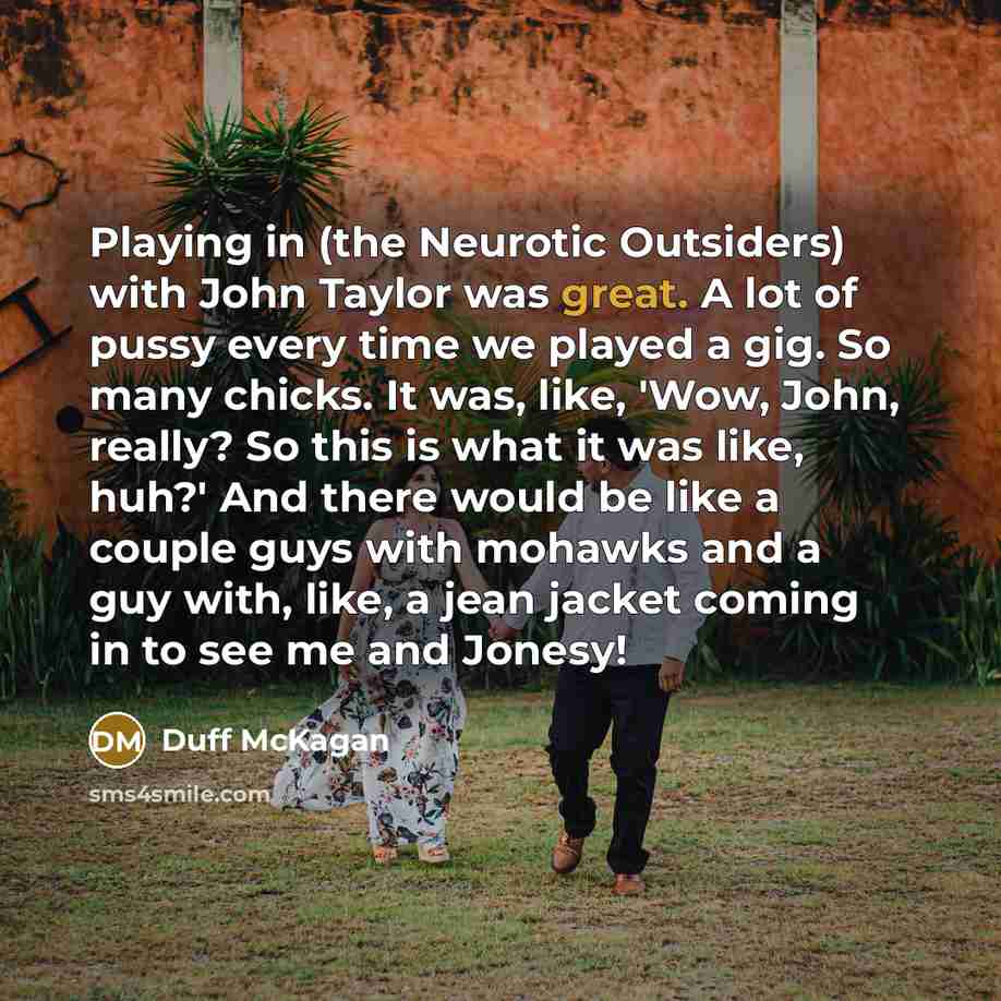 “Playing in (the Neurotic Outsiders) with John Taylor was great. A lot of pussy every time we played a gig. So many chicks. It was, like, 'Wow, John, really? So this is what it was like, huh?' And there would be like a couple guys with mohawks and a guy with, like, a jean jacket coming in to see me…” quote by Duff McKagan