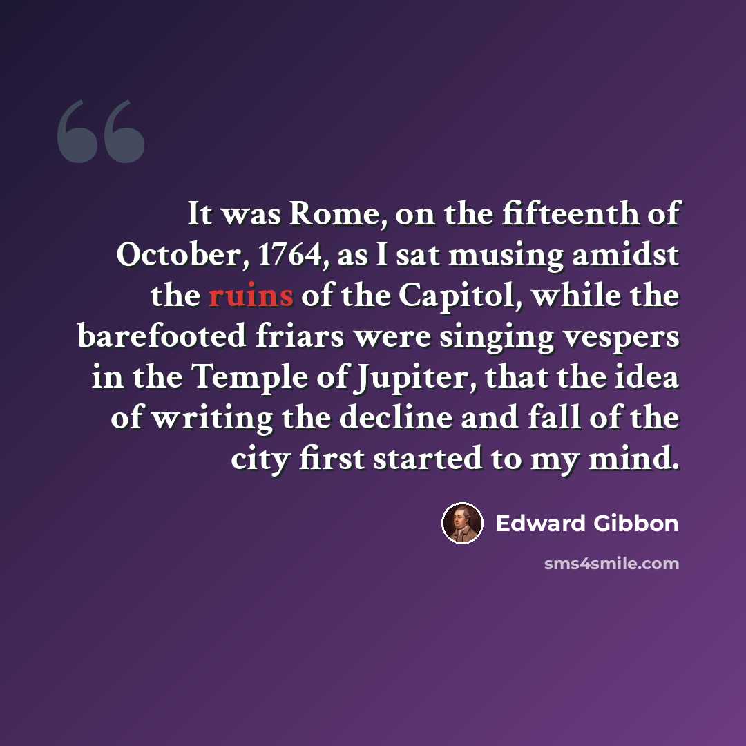 “It was Rome, on the fifteenth of October, 1764, as I sat musing amidst the ruins of the Capitol, while the barefooted friars were singing vespers in the Temple of Jupiter, that the idea of writing the decline and fall of the city first started to my mind.” quote by Edward Gibbon