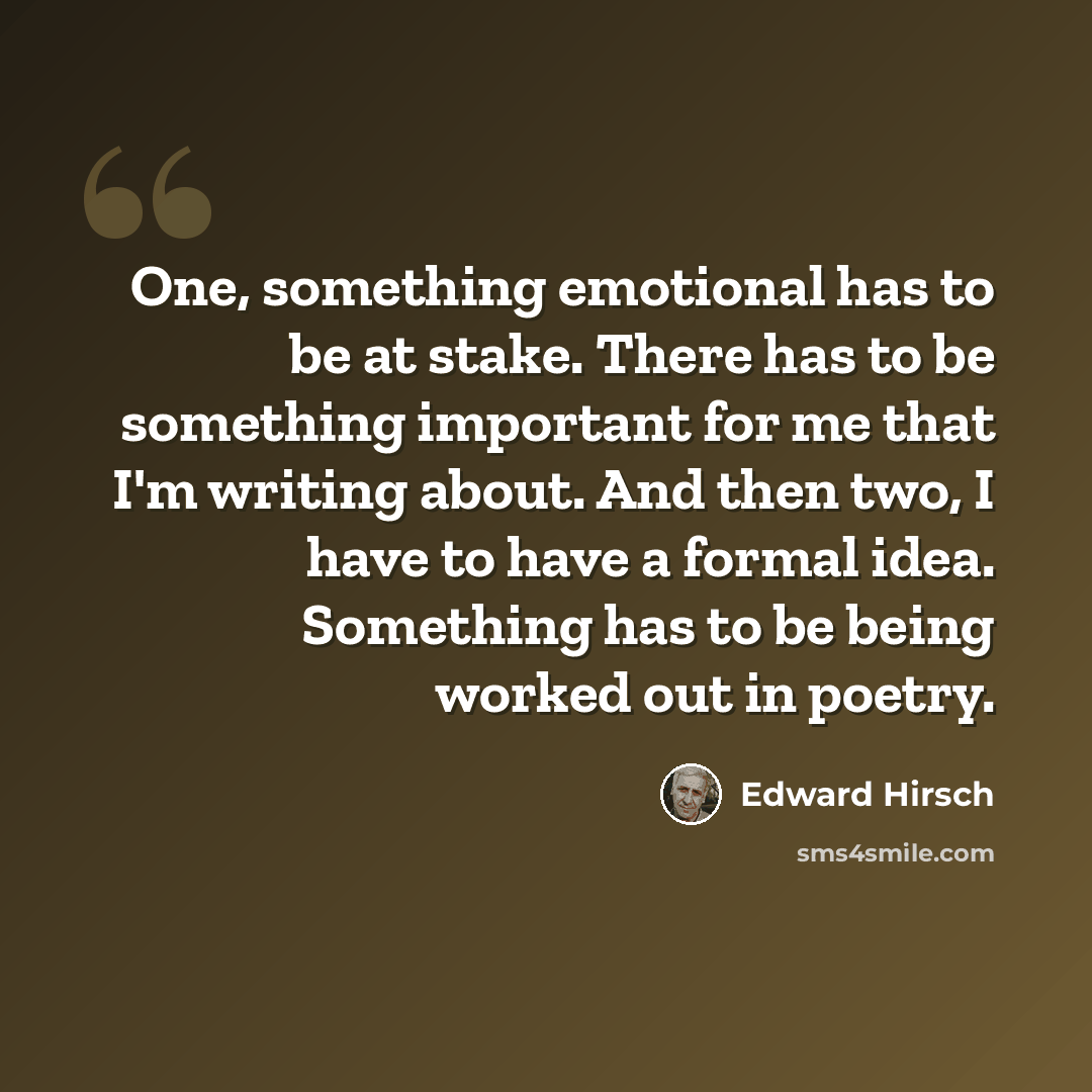 “One, something emotional has to be at stake. There has to be something important for me that I'm writing about. And then two, I have to have a formal idea. Something has to be being worked out in poetry.” quote by Edward Hirsch