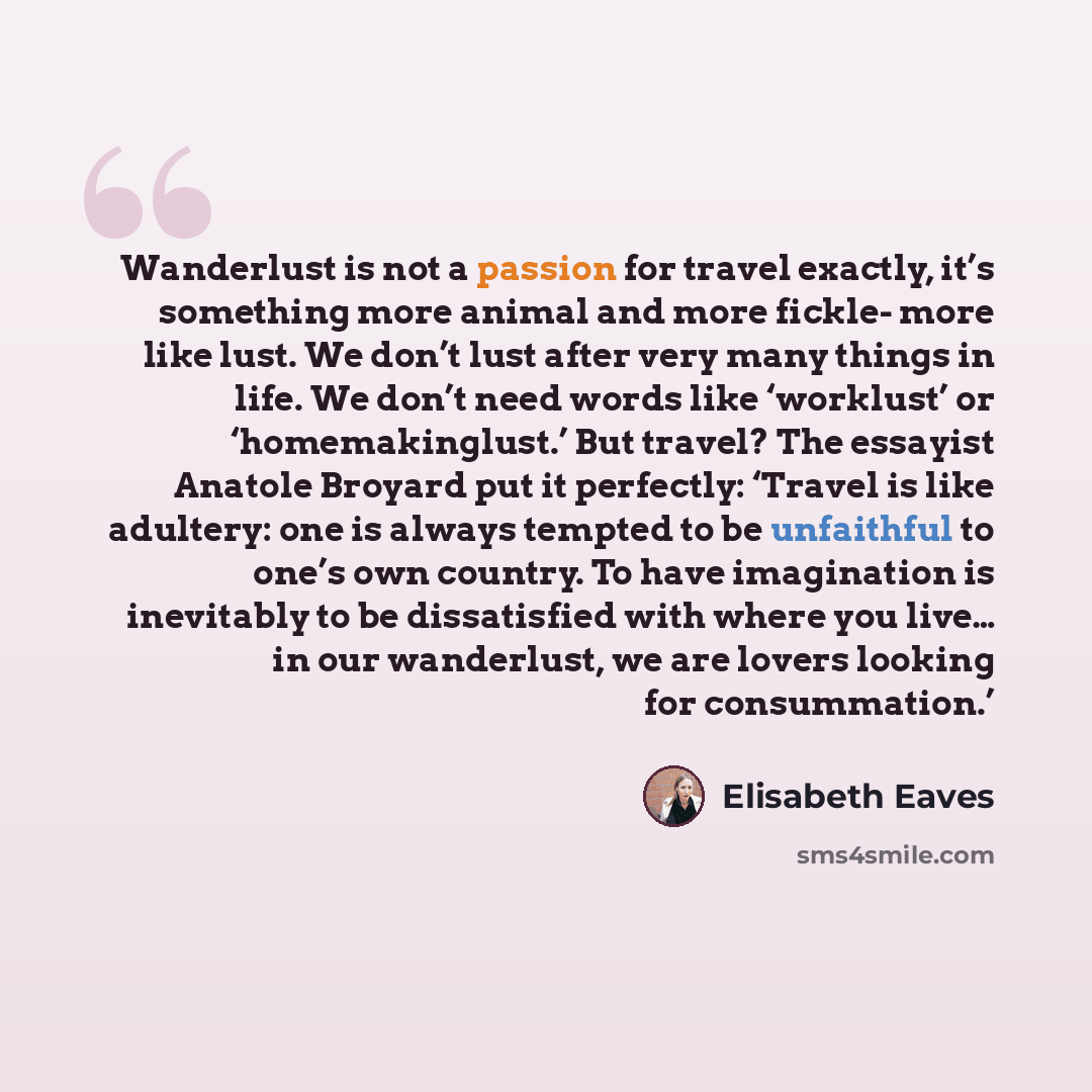 “Wanderlust is not a passion for travel exactly, it’s something more animal and more fickle- more like lust. We don’t lust after very many things in life. We don’t need words like ‘worklust’ or ‘homemakinglust.’ But travel? The essayist Anatole Broyard put it perfectly: ‘Travel is like adultery…” quote by Elisabeth Eaves