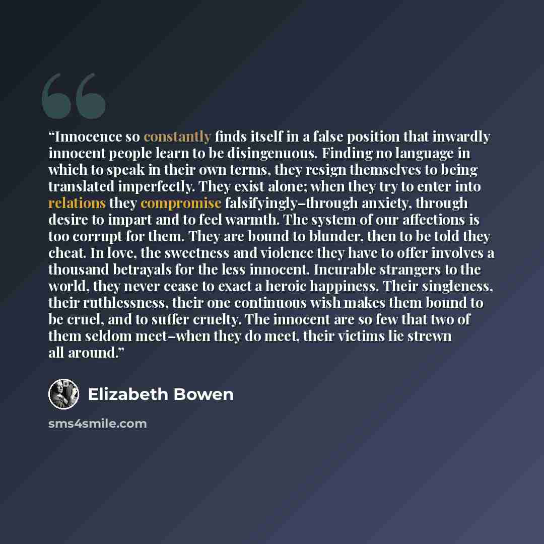 “Innocence so constantly finds itself in a false position that inwardly innocent people learn to be disingenuous. Finding no language in which to speak in their own terms, they resign themselves to being translated imperfectly. They exist alone; when they try to enter into relations they compromise…” quote by Elizabeth Bowen